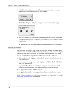 Page 84Chapter 5 Using Your Basic Applications
76
4.In the Select User dialog box, select the user name you entered when you 
installed the Palm Desktop software, and click OK.
The HotSync Progress dialog box reappears and synchronization begins.
5.Wait for a message on your handheld indicating that the process is complete.
After the HotSync process is complete, you can remove your handheld from the 
cradle/cable.
TIPGently rock your handheld forward in the cradle and then lift it to remove.
Beaming...