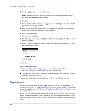 Page 86Chapter 5 Using Your Basic Applications
78
5.Tap the application you want to transfer.
NOTESome applications are copy-protected and cannot be beamed. These 
are listed with a lock icon next to them.
6.Ta p  B e a m .
7.When the Beam Status dialog box appears, point the IR port directly at the IR 
port of the receiving handheld.
8.Wait for the Beam Status dialog box to indicate that the transfer is complete 
before you continue working on your handheld.
To receive beamed information:
1.Turn on your...