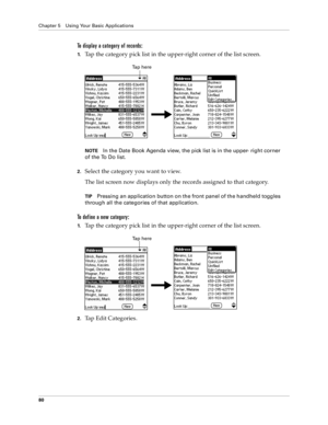 Page 88Chapter 5 Using Your Basic Applications
80
To display a category of records:
1.Tap the category pick list in the upper-right corner of the list screen.
NOTEIn the Date Book Agenda view, the pick list is in the upper- right corner 
of the To Do list. 
2.Select the category you want to view.
The list screen now displays only the records assigned to that category.
TIPPressing an application button on the front panel of the handheld toggles 
through all the categories of that application.
To define a new...