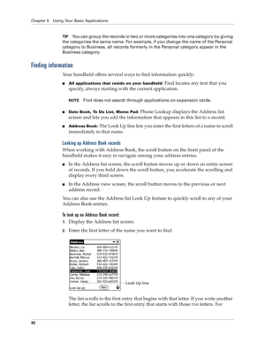Page 90Chapter 5 Using Your Basic Applications
82
TIPYou can group the records in two or more categories into one category by giving 
the categories the same name. For example, if you change the name of the Personal 
category to Business, all records formerly in the Personal category appear in the 
Business category.
Finding information
Your handheld offers several ways to find information quickly:
nAll applications that reside on your handheld: Find locates any text that you 
specify, always starting with the...