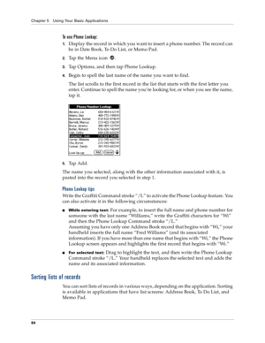 Page 92Chapter 5 Using Your Basic Applications
84
To use Phone Lookup:
1.Display the record in which you want to insert a phone number. The record can 
be in Date Book, To Do List, or Memo Pad.
2.Tap the Menu icon  .
3.Tap Options, and then tap Phone Lookup.
4.Begin to spell the last name of the name you want to find. 
The list scrolls to the first record in the list that starts with the first letter you 
enter. Continue to spell the name you’re looking for, or when you see the name, 
tap it. 
5.Tap Add.
The...