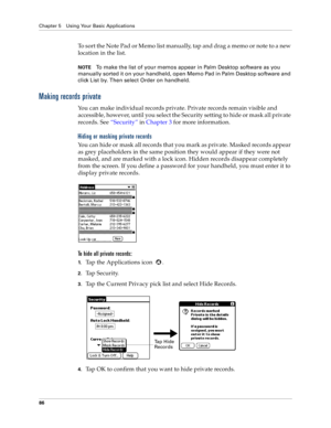 Page 94Chapter 5 Using Your Basic Applications
86
To sort the Note Pad or Memo list manually, tap and drag a memo or note to a new 
location in the list. 
NOTETo make the list of your memos appear in Palm Desktop software as you 
manually sorted it on your handheld, open Memo Pad in Palm Desktop software and 
click List by. Then select Order on handheld.
Making records private
You can make individual records private. Private records remain visible and 
accessible, however, until you select the Security setting...