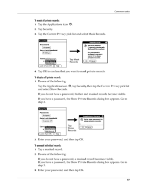 Page 95Common tasks
87
To mask all private records:
1.Tap the Applications icon  .
2.Tap Security.
3.Tap the Current Privacy pick list and select Mask Records.
4.Tap OK to confirm that you want to mask private records. 
To display all private records:
1.Do one of the following:
Tap the Applications icon  , tap Security, then tap the Current Privacy pick list 
and select Show Records.
If you do not have a password, hidden and masked records become visible. 
If you have a password, the Show Private Records dialog...