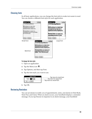 Page 97Common tasks
89
Choosing fonts
In all basic applications, you can change the font style to make text easier to read. 
You can choose a different font style for each application.
To change the font style:
1.Open an application.
2.Tap the Menu icon  . 
3.Tap Options, and then tap Font.
4.Tap the font style you want to use.
5.Ta p  O K .
Reviewing Reminders
You can set alarms to notify you of appointments, notes, and alarms in Date Book, 
Note Pad, and Clock. When an alarm occurs, your handheld displays a...