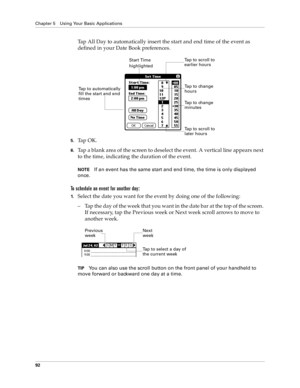 Page 100Chapter 5 Using Your Basic Applications
92
Tap All Day to automatically insert the start and end time of the event as 
defined in your Date Book preferences.
5.Ta p  O K .
6.Tap a blank area of the screen to deselect the event. A vertical line appears next 
to the time, indicating the duration of the event.
NOTEIf an event has the same start and end time, the time is only displayed 
once.
To schedule an event for another day:
1.Select the date you want for the event by doing one of the following: 
– Tap...