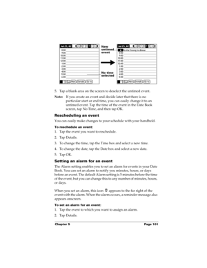 Page 111Chapter 5 Page 101
5. Tap a blank area on the screen to deselect the untimed event.
Note:If you create an event and decide later that there is no 
particular start or end time, you can easily change it to an 
untimed event. Tap the time of the event in the Date Book 
screen, tap No Time, and then tap OK.
Rescheduling an event
You can easily make changes to your schedule with your handheld. 
To reschedule an event:
1. Tap the event you want to reschedule.
2. Tap Details.
3. To change the time, tap the...