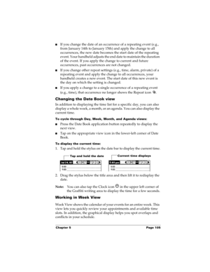 Page 115Chapter 5 Page 105
nIf you change the date of an occurrence of a repeating event (e.g., 
from January 14th to January 15th) and apply the change to all 
occurrences, the new date becomes the start date of the repeating 
event. Your handheld adjusts the end date to maintain the duration 
of the event. If you apply the change to current and future 
occurrences, past occurrences are not changed.
nIf you change other repeat settings (e.g., time, alarm, private) of a 
repeating event and apply the change to...