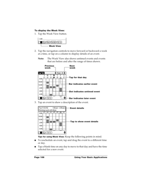 Page 116Page 106  Using Your Basic Applications
To display the Week View:
1. Tap the Week View button.
2. Tap the navigation controls to move forward or backward a week 
at a time, or tap on a column to display details of an event. 
Note:The Week View also shows untimed events and events 
that are before and after the range of times shown.
3. Tap an event to show a description of the event.
Tips for using Week View: Keep the following points in mind.
nTo reschedule an event, tap and drag the event to a different...
