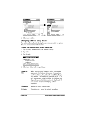 Page 124Page 114  Using Your Basic Applications
4. Select a new label.
Changing Address Entry details
The Address Entry Details dialog box provides a variety of options 
that you can associate with an entry. 
To open the Address Entry Details dialog box:
1. Tap the entry whose details you want to change.
2. Tap Edit.
3. Tap Details.
4. Select any of the following settings:
Show in 
ListSelect which type of phone or other information 
appears in the Address list screen. Your options 
are Work, Home, Fax, Other,...