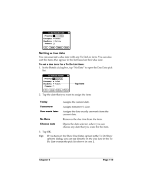 Page 129Chapter 5 Page 119
Setting a due date
You can associate a due date with any To Do List item. You can also 
sort the items that appear in the list based on their due date.
To set a due date for a To Do List item:
1. In the Details dialog box, tap “No Date” to open the Due Date pick 
list.
2. Tap the date that you want to assign the item:
3. Tap OK.
Tip:If you turn on the Show Due Dates option in the To Do Show 
options dialog, you can tap directly on the due date in the To 
Do List to open the pick list...