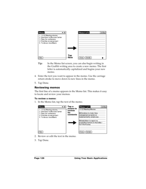 Page 136Page 126  Using Your Basic Applications
Tip:In the Memo list screen, you can also begin writing in 
the Graffiti writing area to create a new memo. The first 
letter is automatically capitalized and begins your new 
memo.
4. Enter the text you want to appear in the memo. Use the carriage 
return stroke to move down to new lines in the memo.
5. Tap Done. 
Reviewing memos
The first line of a memo appears in the Memo list. This makes it easy 
to locate and review your memos. 
To review a memo:
1. In the...