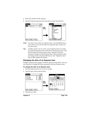 Page 143Chapter 5 Page 133
4. Enter the amount of the expense. 
5. Tap the Expense type pick list and select a type from the list.
Note:As soon as you select an expense type, your handheld saves 
your entry. If you do not select an expense type, it does not 
save the entry.
Tip:Another quick way to create a new Expense item is to make 
sure that no Expense item is selected in the Expense list, write 
the first letter(s) of the expense type, and then write the 
numerical amount of the Expense item. This technique...