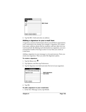 Page 163Chapter 6 Page 153
4. Tap the BCC: field and enter an address. 
Adding a signature to your e-mail item
A signature consists of information about yourself that is appended to 
your e-mail item as its closing. For example, a signature can contain 
your name, address, phone and fax numbers, and any other text you 
want to include. By defining such information as a signature, you save 
yourself the trouble of having to enter it every time you create an 
e-mail item. 
Adding a signature to your message is a...