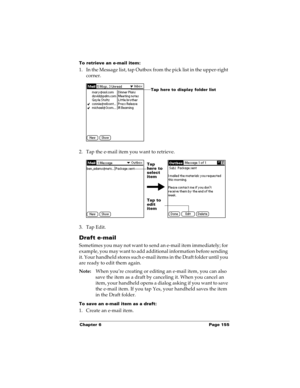 Page 165Chapter 6 Page 155
To retrieve an e-mail item:
1. In the Message list, tap Outbox from the pick list in the upper-right 
corner.
2. Tap the e-mail item you want to retrieve.
3. Tap Edit.
Draft e-mail
Sometimes you may not want to send an e-mail item immediately; for 
example, you may want to add additional information before sending 
it. Your handheld stores such e-mail items in the Draft folder until you 
are ready to edit them again.
Note:When you’re creating or editing an e-mail item, you can also...