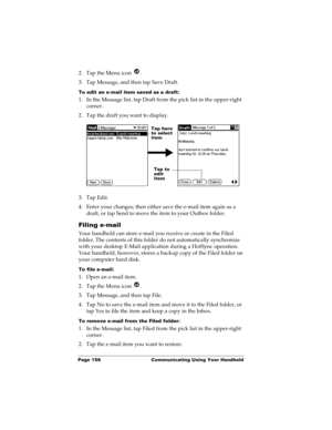 Page 166Page 156  Communicating Using Your Handheld
2. Tap the Menu icon  .
3. Tap Message, and then tap Save Draft.
To edit an e-mail item saved as a draft:
1. In the Message list, tap Draft from the pick list in the upper-right 
corner.
2. Tap the draft you want to display.
3. Tap Edit.
4. Enter your changes; then either save the e-mail item again as a 
draft, or tap Send to move the item to your Outbox folder.
Filing e-mail
Your handheld can store e-mail you receive or create in the Filed 
folder. The...