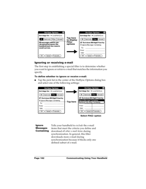 Page 172Page 162  Communicating Using Your Handheld
Ignoring or receiving e-mail
The first step in establishing a special filter is to determine whether 
you want to ignore or retrieve e-mail that matches the information you 
specify.
To define whether to ignore or receive e-mail:
nTap the pick list in the center of the HotSync Options dialog box 
and select one of the following settings:
Ignore 
Messages 
ContainingTells your handheld to exclude the e-mail 
items that meet the criteria you define and 
download...