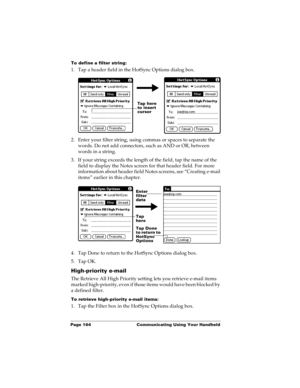 Page 174Page 164  Communicating Using Your Handheld
To define a filter string:
1. Tap a header field in the HotSync Options dialog box. 
2. Enter your filter string, using commas or spaces to separate the 
words. Do not add connectors, such as AND or OR, between 
words in a string.
3. If your string exceeds the length of the field, tap the name of the 
field to display the Notes screen for that header field. For more 
information about header field Notes screens, see “Creating e-mail 
items” earlier in this...