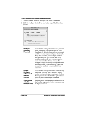 Page 184Page 174  Advanced HotSync® Operations
To set the HotSync options on a Macintosh:
1. Double-click the HotSync Manager icon in the Palm folder.
2. Click the HotSync Controls tab and select any of the following 
options:
HotSync 
Enabled/
DisabledActivates the serial port monitor and prepares 
your Macintosh to synchronize with your 
handheld. By default, the serial port monitor is 
enabled whenever you start your Macintosh. 
Keep this default if your HotSync cradle is 
always connected to a specific port...