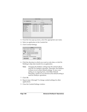 Page 190Page 180  Advanced HotSync® Operations
3. From the User pop-up menu, select the appropriate user name.
4. Select an application in the Conduit list.
5. Click Conduit Settings.
6. Click the direction in which you want to write data, or click Do 
Nothing to skip data transfer for an application.
Note:Changing the HotSync setting from the default affects 
only the next HotSync operation. Thereafter, the HotSync 
Actions revert to their default settings. To use a new 
setting on an ongoing basis, click Make...