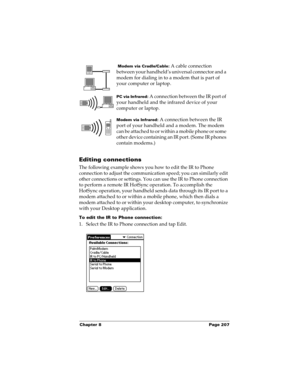 Page 217Chapter 8 Page 207
Editing connections
The following example shows you how to edit the IR to Phone 
connection to adjust the communication speed; you can similarly edit 
other connections or settings. You can use the IR to Phone connection 
to perform a remote IR HotSync operation. To accomplish the 
HotSync operation, your handheld sends data through its IR port to a 
modem attached to or within a mobile phone, which then dials a 
modem attached to or within your desktop computer, to synchronize 
with...