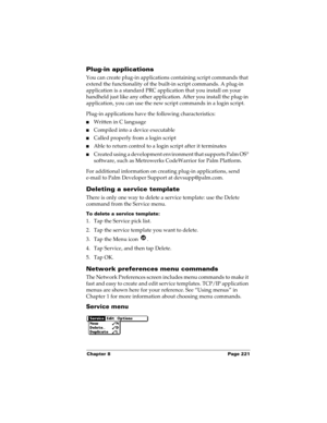 Page 231Chapter 8 Page 221
Plug-in applications
You can create plug-in applications containing script commands that 
extend the functionality of the built-in script commands. A plug-in 
application is a standard PRC application that you install on your 
handheld just like any other application. After you install the plug-in 
application, you can use the new script commands in a login script. 
Plug-in applications have the following characteristics:
nWritten in C language 
nCompiled into a device executable...