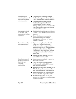 Page 250Page 240  Frequently Asked Questions
I did a HotSync 
operation, but one of 
my applications did 
not synchronize.nOn a Windows computer, click the 
HotSync Manager and choose Custom. 
Check that the correct conduit is active. 
nOn a Macintosh, double-click the 
HotSync Manager icon. From the 
HotSync menu, choose Conduit 
Settings. Select your user name from the 
User pop-up menu, and check that the 
correct conduit is active. 
I am using Outlook 
as my PIM, but I 
cannot do a HotSync 
operation.nClick...