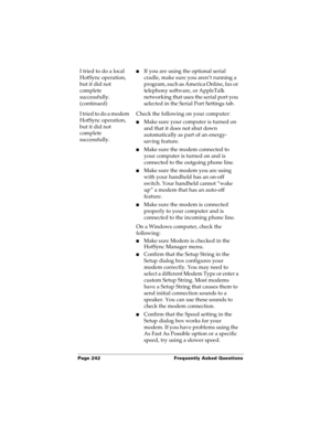 Page 252Page 242  Frequently Asked Questions
I tried to do a local 
HotSync operation, 
but it did not 
complete 
successfully. 
(continued)nIf you are using the optional serial 
cradle, make sure you aren’t running a 
program, such as America Online, fax or 
telephony software, or AppleTalk 
networking that uses the serial port you 
selected in the Serial Port Settings tab.
I tried to do a modem 
HotSync operation, 
but it did not 
complete 
successfully.Check the following on your computer:
nMake sure your...