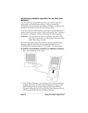 Page 88Page 78  Using Your Basic Applications
Performing a HotSync operation for the first time: 
Windows
The first time you synchronize your data, you need to enter user 
information on Palm Desktop software. After you enter this 
information and synchronize, the HotSync Manager recognizes your 
handheld and doesn’t ask for this information again.
If you are a System Administrator preparing several handhelds for a 
group of users, you may want to create a user profile. See “Creating a 
user profile” in Chapter...