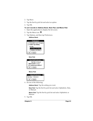 Page 101Chapter 5 Page 91
2. Tap Show.
3. Tap the Sort by pick list and select an option.
4. Tap OK.
To sort records in Address Book, Note Pad, and Memo Pad:
1. Open the application to display the list screen.
2. Tap the Menu icon  .
3. Tap Options, and then tap Preferences.
Address Book:
Note Pad:
Memo Pad:
4. Do one of the following:
Address Book: Tap the setting you want.
Note Pad: Tap the Sort by pick list and select Alphabetic, Date, 
or Manual.
Memo Pad: Tap the Sort by pick list and select Alphabetic or...