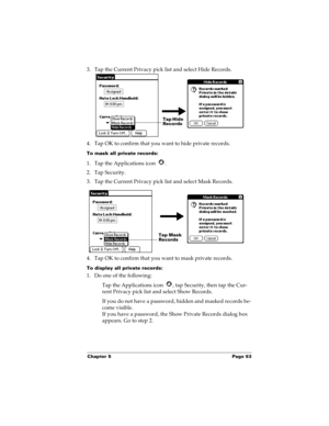 Page 103Chapter 5 Page 93
3. Tap the Current Privacy pick list and select Hide Records.
4. Tap OK to confirm that you want to hide private records. 
To mask all private records:
1. Tap the Applications icon  .
2. Tap Security.
3. Tap the Current Privacy pick list and select Mask Records.
4. Tap OK to confirm that you want to mask private records. 
To display all private records:
1. Do one of the following:
Tap the Applications icon  , tap Security, then tap the Cur-
rent Privacy pick list and select Show...