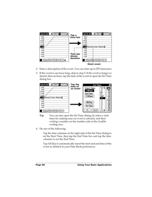 Page 108Page 98  Using Your Basic Applications
2. Enter a description of the event. You can enter up to 255 characters.
3. If the event is one hour long, skip to step 5. If the event is longer or 
shorter than an hour, tap the time of the event to open the Set Time 
dialog box. 
Tip:You can also open the Set Time dialog (to select a start 
time) by making sure no event is selected, and then 
writing a number on the number side of the Graffiti 
writing area.
4. Do one of the following:
Tap the time columns on the...