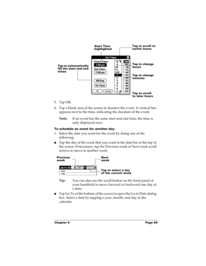 Page 109Chapter 5 Page 99
5. Tap OK.
6. Tap a blank area of the screen to deselect the event. A vertical line 
appears next to the time, indicating the duration of the event.
Note:If an event has the same start and end time, the time is 
only displayed once.
To schedule an event for another day:
1. Select the date you want for the event by doing one of the 
following: 
nTap the day of the week that you want in the date bar at the top of 
the screen. If necessary, tap the Previous week or Next week scroll 
arrows...
