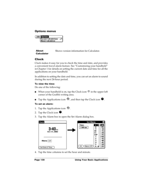 Page 140Page 130  Using Your Basic Applications
Options menus
Clock
Clock makes it easy for you to check the time and date, and provides 
a convenient travel alarm feature. See “Customizing your handheld” 
in Chapter 1 for details on setting the current date and time for all the 
applications on your handheld.
In addition to setting the date and time, you can set an alarm to sound 
during the next 24-hour period.
To view the time:
Do one of the following:
nWhen your handheld is on, tap the Clock icon   in the...