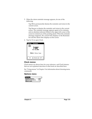 Page 141Chapter 5 Page 131
5. When the alarm reminder message appears, do one of the 
following:
Tap OK to permanently dismiss the reminder and return to the 
current screen.
Tap Snooze to dismiss the reminder and return to the current 
screen. The reminder message appears again in five minutes, 
and an attention indicator blinks in the upper-left corner of the 
screen to remind you of the pending alarm. When the reminder 
message reappears, the current time displays in the Reminder 
bar and the alarm time...