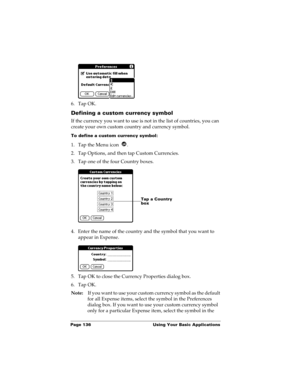 Page 146Page 136  Using Your Basic Applications
6. Tap OK.
Defining a custom currency symbol
If the currency you want to use is not in the list of countries, you can 
create your own custom country and currency symbol. 
To define a custom currency symbol:
1. Tap the Menu icon  .
2. Tap Options, and then tap Custom Currencies.
3. Tap one of the four Country boxes.
4. Enter the name of the country and the symbol that you want to 
appear in Expense.
5. Tap OK to close the Currency Properties dialog box.
6. Tap OK....