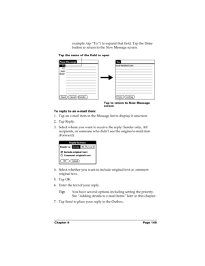 Page 159Chapter 6 Page 149
example, tap “To:”) to expand that field. Tap the Done 
button to return to the New Message screen.
To reply to an e-mail item:
1. Tap an e-mail item in the Message list to display it onscreen.
2. Tap Reply.
3. Select whom you want to receive the reply: Sender only, All 
recipients, or someone who didn’t see the original e-mail item 
(Forward).
4. Select whether you want to include original text or comment 
original text.
5. Tap OK.
6. Enter the text of your reply.
Tip:You have several...