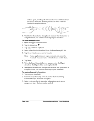 Page 178Page 168  Communicating Using Your Handheld
inches) apart, and the path between the two handhelds must 
be clear of obstacles. Beaming distance to other Palm OS 
handhelds may be different.
5. Wait for the Beam Status dialog box to indicate that the transfer is 
complete before you continue working on your handheld.
To beam an application:
1. Open the Applications Launcher.
2. Tap the Menu icon  .
3. Tap App, and then tap Beam.
4. Select either Handheld or Card from the Beam From pick list.
5. Tap the...