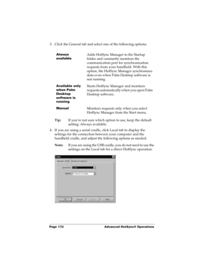 Page 182Page 172  Advanced HotSync® Operations
3. Click the General tab and select one of the following options:
Tip:If you’re not sure which option to use, keep the default 
setting: Always available.
4. If you are using a serial cradle, click Local tab to display the 
settings for the connection between your computer and the 
handheld cradle, and adjust the following options as needed. 
Note:If you are using the USB cradle, you do not need to use the 
settings on the Local tab for a direct HotSync operation....