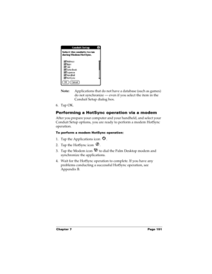 Page 201Chapter 7 Page 191
Note:Applications that do not have a database (such as games) 
do not synchronize — even if you select the item in the 
Conduit Setup dialog box. 
6. Tap OK.
Performing a HotSync operation via a modem
After you prepare your computer and your handheld, and select your 
Conduit Setup options, you are ready to perform a modem HotSync 
operation.
To perform a modem HotSync operation:
1. Tap the Applications icon  . 
2. Tap the HotSync icon  . 
3. Tap the Modem icon   to dial the Palm...