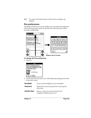 Page 211Chapter 8 Page 201
Tip:To restore all of the buttons to their factory settings, tap 
Default.
Pen preferences
The Buttons Preferences screen enables you to change the assignment 
of the full-screen pen stroke. By default, the full-screen pen stroke 
activates Graffiti Help.
To change the Pen preferences:
1. Tap Pen.
2. Tap the pick list and select one of the following settings for the full-
screen pen stroke:
BacklightTurns on the backlight of your handheld.
KeyboardOpens the onscreen keyboard for...