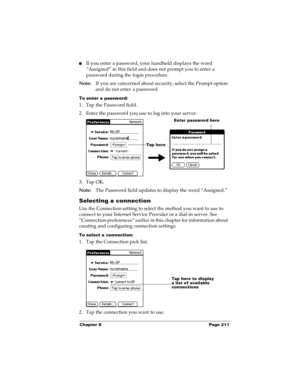Page 221Chapter 8 Page 211
nIf you enter a password, your handheld displays the word 
“Assigned” in this field and does not prompt you to enter a 
password during the login procedure.
Note:If you are concerned about security, select the Prompt option 
and do not enter a password.
To enter a password:
1. Tap the Password field.
2. Enter the password you use to log into your server.
3. Tap OK. 
Note:The Password field updates to display the word “Assigned.”
Selecting a connection
Use the Connection setting to...