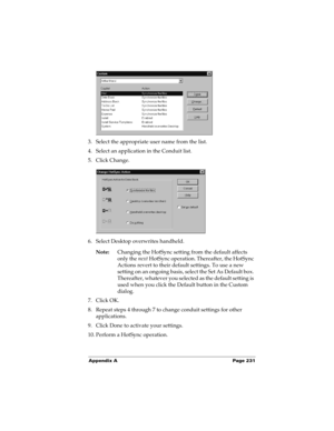 Page 241Appendix A Page 231
3. Select the appropriate user name from the list.
4. Select an application in the Conduit list.
5. Click Change.
6. Select Desktop overwrites handheld.
Note:Changing the HotSync setting from the default affects 
only the next HotSync operation. Thereafter, the HotSync 
Actions revert to their default settings. To use a new 
setting on an ongoing basis, select the Set As Default box. 
Thereafter, whatever you selected as the default setting is 
used when you click the Default button...