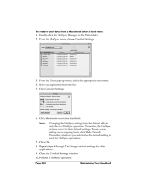 Page 242Page 232  Maintaining Your Handheld
To restore your data from a Macintosh after a hard reset:
1. Double-click the HotSync Manager in the Palm folder.
2. From the HotSync menu, choose Conduit Settings.
3. From the Users pop-up menu, select the appropriate user name.
4. Select an application from the list.
5. Click Conduit Settings.
6. Click Macintosh overwrites handheld.
Note:Changing the HotSync setting from the default affects 
only the next HotSync operation. Thereafter, the HotSync 
Actions revert to...
