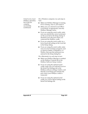 Page 251Appendix B Page 241
I tried to do a local 
HotSync operation, 
but it did not 
complete 
successfully.
(continued)On a Windows computer, try each step in 
turn:
nMake sure HotSync Manager is running. 
If it is running, close it, and restart it. 
nMake sure you selected Local USB or 
Local Serial, as appropriate, from the 
HotSync Manager menu.
nIf you are using the serial cradle, make 
sure you selected the correct serial port 
on the Local tab in the Setup dialog. It 
should be set to the port where you...