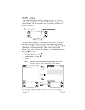 Page 33Chapter 1 Page 23
Graffiti writing
Your handheld includes Graffiti writing software as the primary 
system for entering text and numbers. With Graffiti writing, you write 
simple strokes with the stylus and they are instantly recognized as 
letters or numbers. 
The Palm Desktop software CD-ROM includes Giraffe, a game you 
can use to practice Graffiti writing. See “Installing and removing 
applications” in Chapter 3 for installation instructions. The Memo Pad 
application is ideal for practicing Graffiti...