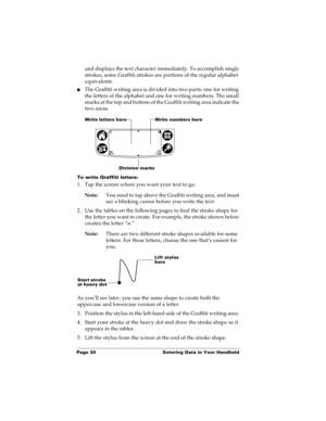 Page 40Page 30  Entering Data in Your Handheld
and displays the text character immediately. To accomplish single 
strokes, some Graffiti strokes are portions of the regular alphabet 
equivalents.
nThe Graffiti writing area is divided into two parts: one for writing 
the letters of the alphabet and one for writing numbers. The small 
marks at the top and bottom of the Graffiti writing area indicate the 
two areas.
To write Graffiti letters:
1. Tap the screen where you want your text to go. 
Note:You need to tap...