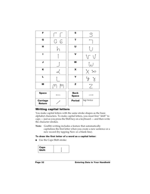 Page 42Page 32  Entering Data in Your Handheld
Writing capital letters
You make capital letters with the same stroke shapes as the basic 
alphabet characters. To make capital letters, you must first “shift” to 
caps — just as you press the Shift key on a keyboard — and then write 
the character strokes.
Note:Graffiti writing includes a feature that automatically 
capitalizes the first letter when you create a new sentence or a 
new record (by tapping New or a blank line). 
To draw the first letter of a word as...