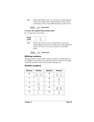 Page 43Chapter 2 Page 33
Tip:When Caps Shift is active, an “up arrow” symbol appears 
in the lower-right corner of the handheld screen. If you 
accidentally activate Caps Shift, backspace will cancel it.
To enter only capital letters (Caps Lock):
nUse the Caps Lock stroke:
Tip:When Caps Lock is active, an underlined “up arrow” 
symbol appears in the lower-right corner of the handheld 
screen. To return to lowercase, make the Caps Shift 
stroke.
Writing numbers
Writing numbers with Graffiti writing is similar to...