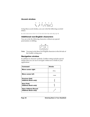 Page 46Page 36  Entering Data in Your Handheld
Accent strokes
Using these accent strokes, you can write the following accented 
letters:
à  á  â  ã  ä  å  è  é  ê  ë  ì  í  î  ï  ò  ó  ô  õ  ö  ù  ú  û  ü  ÿ  ý  ñ
Additional non-English characters
You can write the following characters without any special 
punctuation or shifting:
Note:You must write these non-English characters in the left side of 
the Graffiti writing area.
Navigation strokes
In addition to character symbols, Graffiti writing includes special...