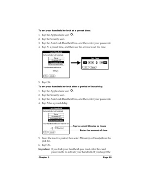 Page 65Chapter 3 Page 55
To set your handheld to lock at a preset time:
1. Tap the Applications icon  . 
2. Tap the Security icon.
3. Tap the Auto Lock Handheld box, and then enter your password.
4. Tap At a preset time, and then use the arrows to set the time.
5. Tap OK.
To set your handheld to lock after a period of inactivity:
1. Tap the Applications icon  . 
2. Tap the Security icon.
3. Tap the Auto Lock Handheld box, and then enter your password.
4. Tap After a preset delay.
5. Enter the inactive period,...